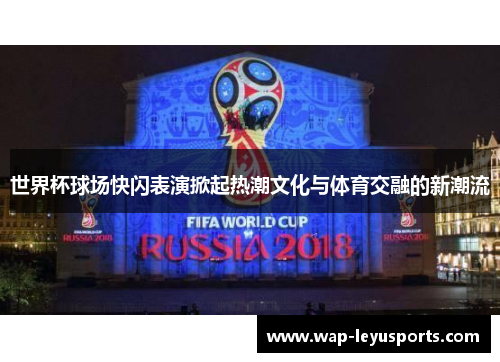 世界杯球场快闪表演掀起热潮文化与体育交融的新潮流