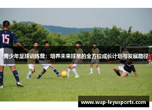 青少年足球训练营：培养未来球星的全方位成长计划与发展路径