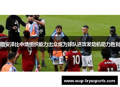 图安泽比中场组织能力出众成为球队进攻发动机助力胜利