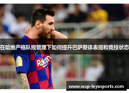 在哈维严格队规管理下如何提升巴萨整体表现和竞技状态