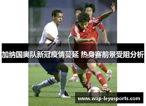 加纳国奥队新冠疫情蔓延 热身赛前景受阻分析