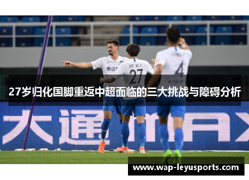27岁归化国脚重返中超面临的三大挑战与障碍分析
