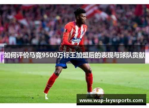 如何评价马竞9500万标王加盟后的表现与球队贡献
