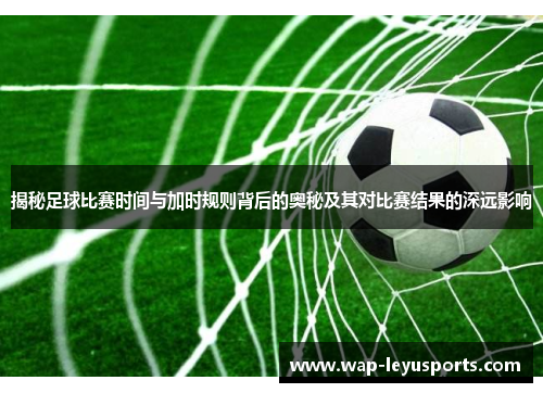 揭秘足球比赛时间与加时规则背后的奥秘及其对比赛结果的深远影响