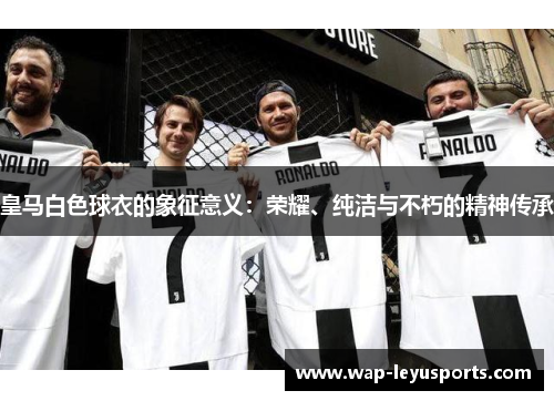 皇马白色球衣的象征意义:荣耀、纯洁与不朽的精神传承 皇马白色球衣的象征意义:荣耀、纯洁与不朽的精神传承